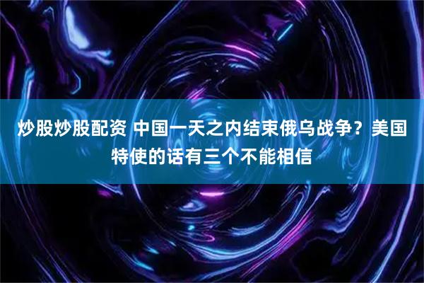 炒股炒股配资 中国一天之内结束俄乌战争？美国特使的话有三个不能相信