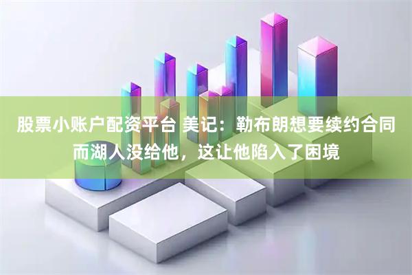 股票小账户配资平台 美记：勒布朗想要续约合同而湖人没给他，这让他陷入了困境