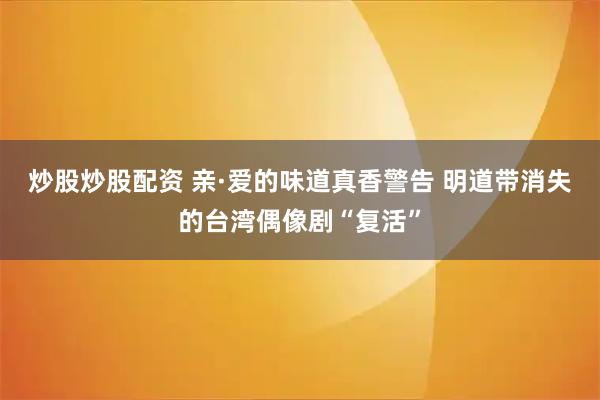 炒股炒股配资 亲·爱的味道真香警告 明道带消失的台湾偶像剧“复活”