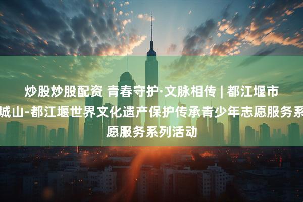 炒股炒股配资 青春守护·文脉相传 | 都江堰市举办青城山-都江堰世界文化遗产保护传承青少年志愿服务系列活动