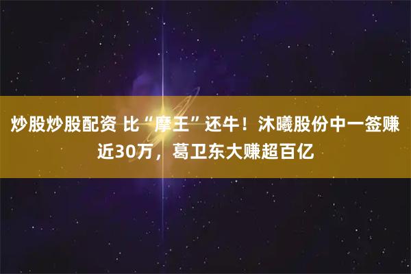 炒股炒股配资 比“摩王”还牛！沐曦股份中一签赚近30万，葛卫东大赚超百亿