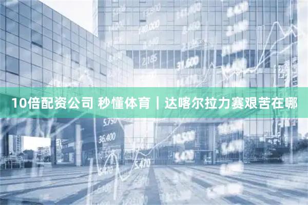 10倍配资公司 秒懂体育｜达喀尔拉力赛艰苦在哪