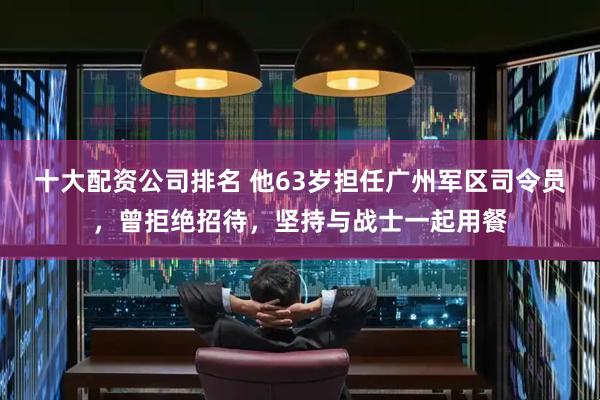 十大配资公司排名 他63岁担任广州军区司令员，曾拒绝招待，坚持与战士一起用餐