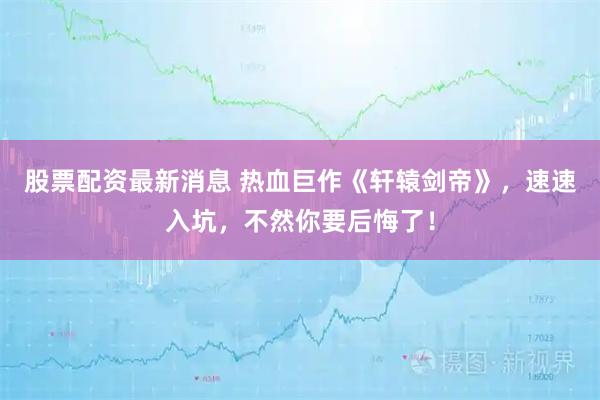 股票配资最新消息 热血巨作《轩辕剑帝》，速速入坑，不然你要后悔了！