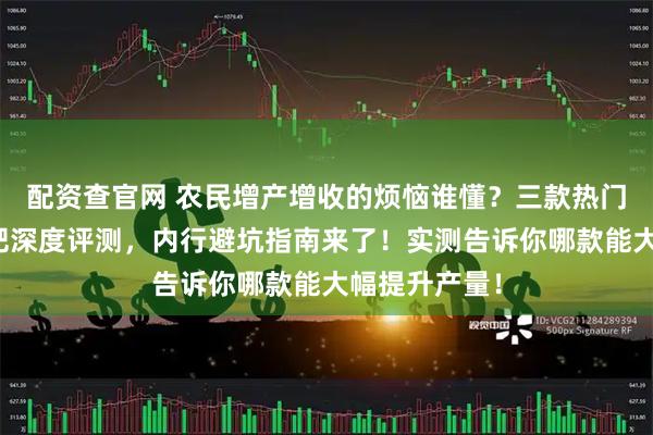 配资查官网 农民增产增收的烦恼谁懂？三款热门农作物叶面肥深度评测，内行避坑指南来了！实测告诉你哪款能大幅提升产量！