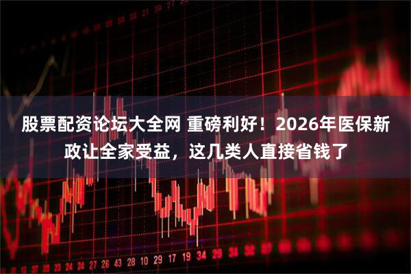 股票配资论坛大全网 重磅利好！2026年医保新政让全家受益，这几类人直接省钱了
