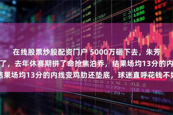 在线股票炒股配资门户 5000万砸下去，朱芳雨这笔买卖，真是赔大了，去年休赛期拼了命抢焦泊乔，结果场均13分的内线变鸡肋还垫底，球迷直呼花钱不如留周琦