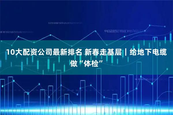 10大配资公司最新排名 新春走基层|给地下电缆做“体检”