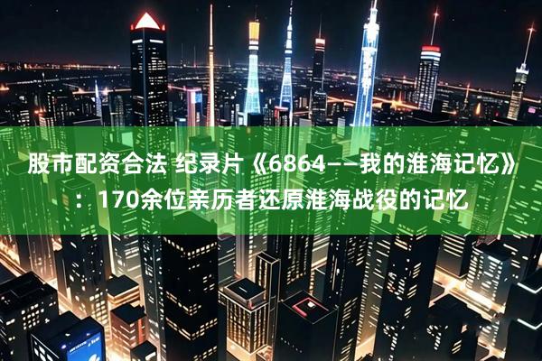 股市配资合法 纪录片《6864——我的淮海记忆》：170余位亲历者还原淮海战役的记忆