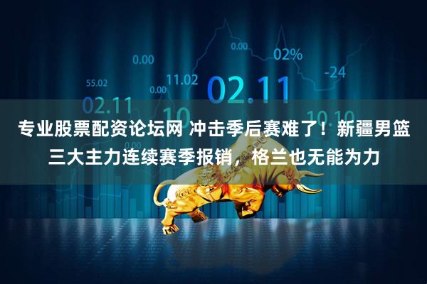 专业股票配资论坛网 冲击季后赛难了！新疆男篮三大主力连续赛季报销，格兰也无能为力