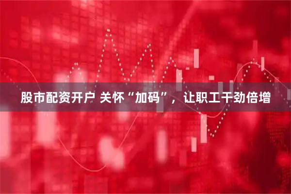 股市配资开户 关怀“加码”，让职工干劲倍增