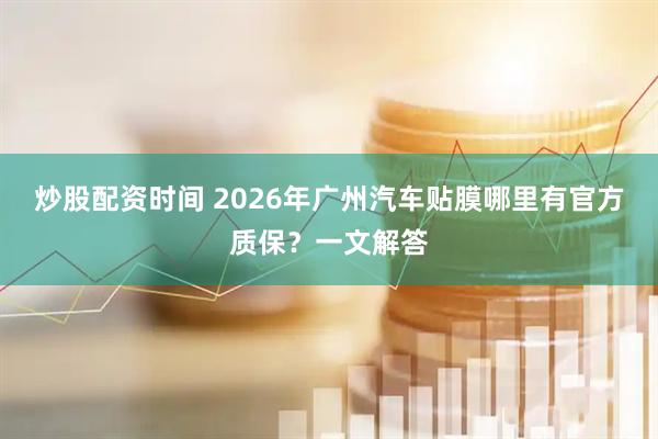 炒股配资时间 2026年广州汽车贴膜哪里有官方质保？一文解答