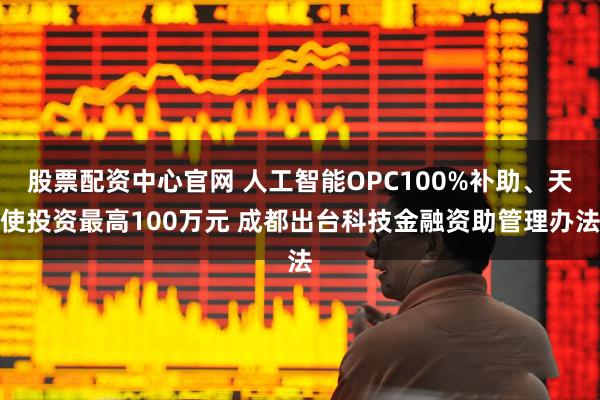 股票配资中心官网 人工智能OPC100%补助、天使投资最高100万元 成都出台科技金融资助管理办法