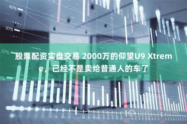 股票配资实盘交易 2000万的仰望U9 Xtreme，已经不是卖给普通人的车了