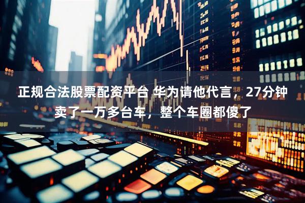 正规合法股票配资平台 华为请他代言，27分钟卖了一万多台车，整个车圈都傻了