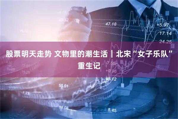 股票明天走势 文物里的潮生活｜北宋“女子乐队”重生记
