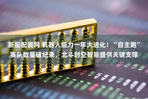 新股配资网 机器人能力一年大进化！“自主跑”赛队数量破纪录，北斗时空智能提供关键支撑
