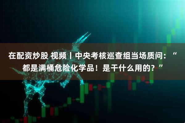 在配资炒股 视频丨中央考核巡查组当场质问：“都是满桶危险化学品！是干什么用的？”